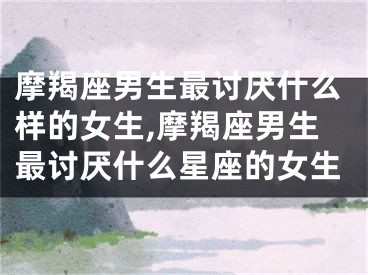 摩羯座男生最讨厌什么样的女生,摩羯座男生最讨厌什么星座的女生