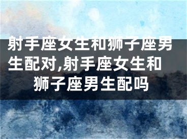射手座女生和狮子座男生配对,射手座女生和狮子座男生配吗