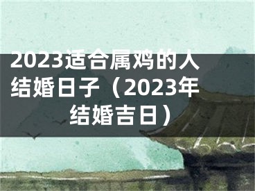 2023适合属鸡的人结婚日子（2023年结婚吉日）