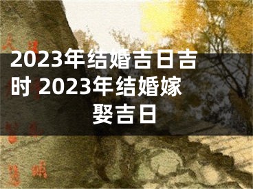 2023年结婚吉日吉时 2023年结婚嫁娶吉日