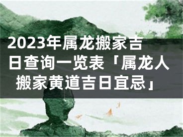 2023年属龙搬家吉日查询一览表「属龙人搬家黄道吉日宜忌」