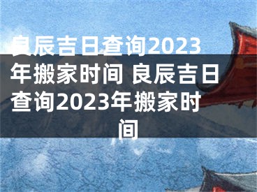 良辰吉日查询2023年搬家时间 良辰吉日查询2023年搬家时间
