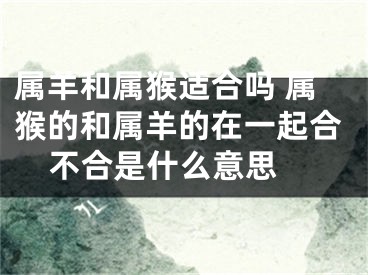 属羊和属猴适合吗 属猴的和属羊的在一起合不合是什么意思 