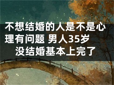 不想结婚的人是不是心理有问题 男人35岁没结婚基本上完了