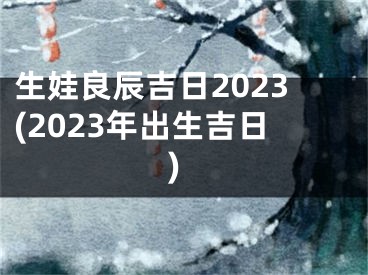 生娃良辰吉日2023(2023年出生吉日)