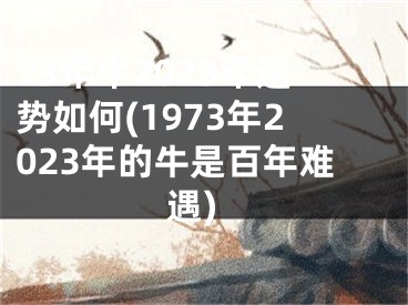 73年牛2023年运势如何(1973年2023年的牛是百年难遇)