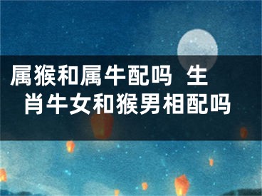 属猴和属牛配吗  生肖牛女和猴男相配吗