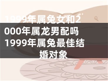 1999年属兔女和2000年属龙男配吗 1999年属兔最佳结婚对象