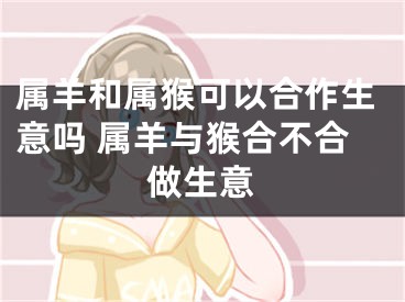 属羊和属猴可以合作生意吗 属羊与猴合不合做生意