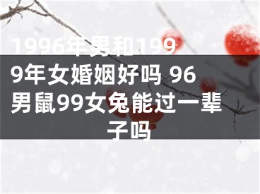 1996年男和1999年女婚姻好吗 96男鼠99女兔能过一辈子吗