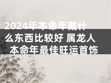 2024年本命年戴什么东西比较好 属龙人本命年最佳旺运首饰