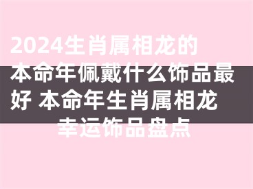 2024生肖属相龙的本命年佩戴什么饰品最好 本命年生肖属相龙幸运饰品盘点