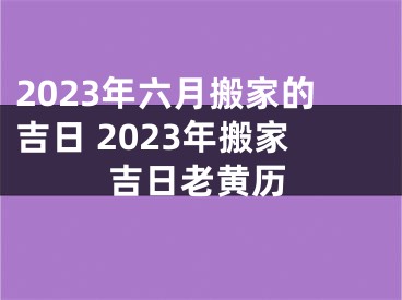 2023年六月搬家的吉日 2023年搬家吉日老黄历