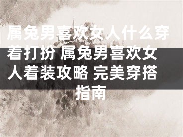 属兔男喜欢女人什么穿着打扮 属兔男喜欢女人着装攻略 完美穿搭指南