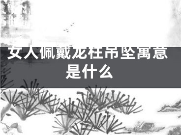 女人佩戴龙柱吊坠寓意是什么