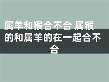 属羊和猴合不合 属猴的和属羊的在一起合不合