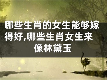哪些生肖的女生能够嫁得好,哪些生肖女生来像林黛玉