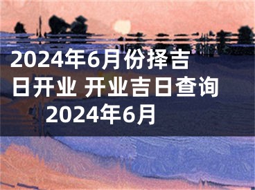 2024年6月份择吉日开业 开业吉日查询2024年6月