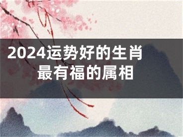 2024运势好的生肖 最有福的属相