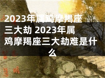 2023年属鸡摩羯座三大劫 2023年属鸡摩羯座三大劫难是什么