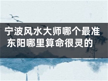 宁波风水大师哪个最准 东阳哪里算命很灵的