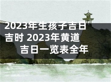 2023年生孩子吉日吉时 2023年黄道吉日一览表全年