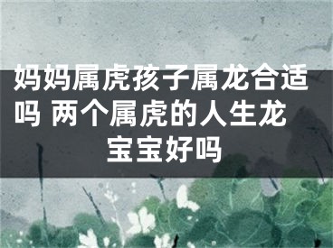 妈妈属虎孩子属龙合适吗 两个属虎的人生龙宝宝好吗