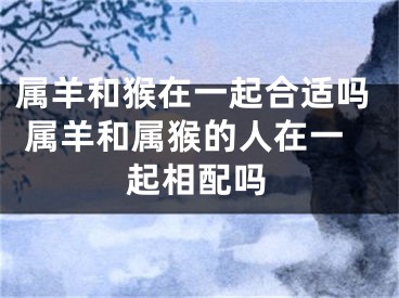 属羊和猴在一起合适吗 属羊和属猴的人在一起相配吗