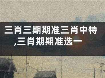 三肖三期期准三肖中特,三肖期期准选一