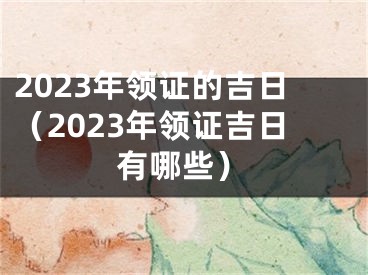 2023年领证的吉日（2023年领证吉日有哪些）