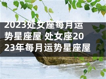 2023处女座每月运势星座屋 处女座2023年每月运势星座屋