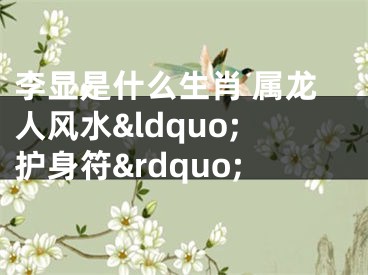 李显是什么生肖 属龙人风水&ldquo;护身符&rdquo;