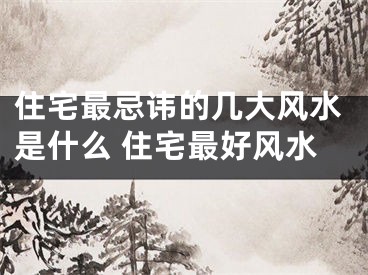 住宅最忌讳的几大风水是什么 住宅最好风水