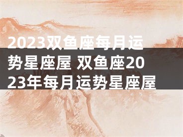 2023双鱼座每月运势星座屋 双鱼座2023年每月运势星座屋