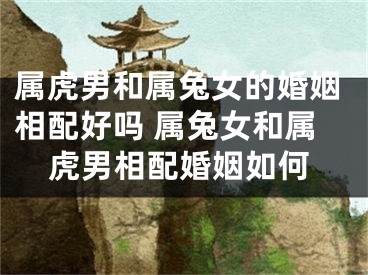 属虎男和属兔女的婚姻相配好吗 属兔女和属虎男相配婚姻如何