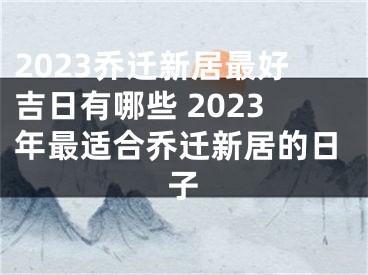 2023乔迁新居最好吉日有哪些 2023年最适合乔迁新居的日子