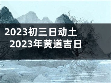 2023初三日动土 2023年黄道吉日