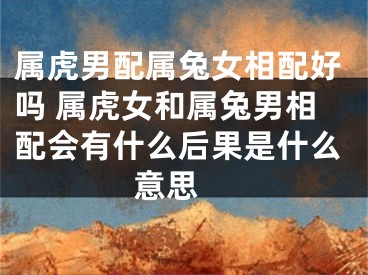 属虎男配属兔女相配好吗 属虎女和属兔男相配会有什么后果是什么意思 