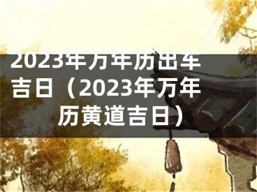 2023年万年历出车吉日（2023年万年历黄道吉日）