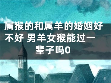 属猴的和属羊的婚姻好不好 男羊女猴能过一辈子吗0