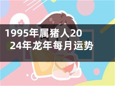 1995年属猪人2024年龙年每月运势