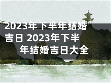 2023年下半年结婚吉日 2023年下半年结婚吉日大全