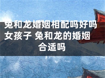 兔和龙婚姻相配吗好吗女孩子 兔和龙的婚姻合适吗