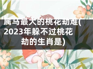 属马最大的桃花劫难(2023年躲不过桃花劫的生肖是)