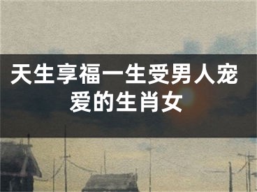 天生享福一生受男人宠爱的生肖女