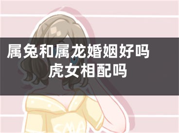 属兔和属龙婚姻好吗 虎女相配吗