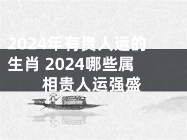 2024年有贵人运的生肖 2024哪些属相贵人运强盛