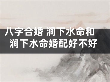 八字合婚 涧下水命和涧下水命婚配好不好