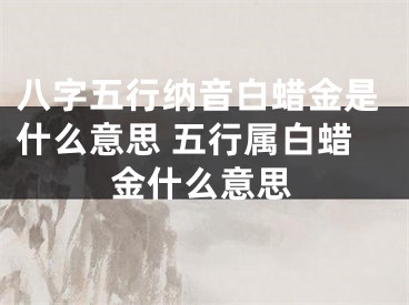 八字五行纳音白蜡金是什么意思 五行属白蜡金什么意思
