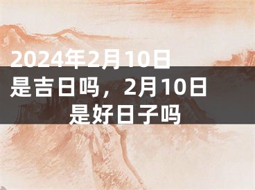 2024年2月10日是吉日吗，2月10日是好日子吗